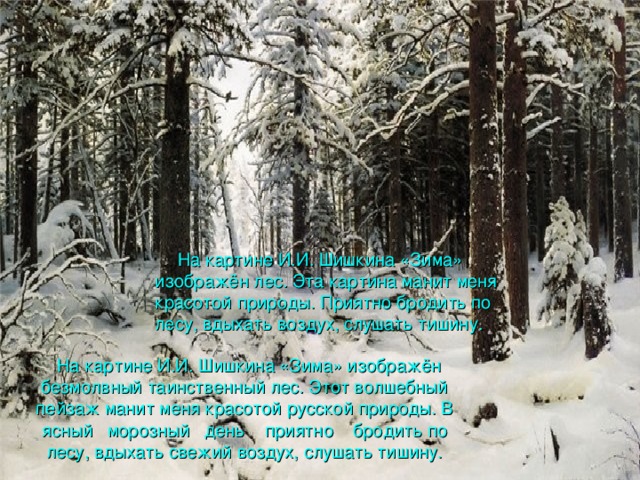 На картине И.И. Шишкина «Зима» изображён лес . Эта картина манит меня красотой природы. Приятно бродить по лесу, вдыхать воздух, слушать тишину.  На картине И.И. Шишкина «Зима» изображён безмолвный таинственный лес . Этот волшебный пейзаж манит меня красотой русской природы. В ясный морозный день приятно бродить по лесу, вдыхать свежий воздух, слушать тишину.