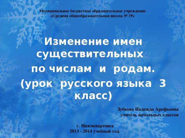 Муниципальное бюджетное образовательное учреждение  «Средняя общеобразовательная школа № 19» Изменение имен существительных по числам и родам. (урок русского языка 3 класс)  Зубкова Надежда Арефьевна учитель начальных классов   г. Нижневартовск 2013 - 2014 учебный год