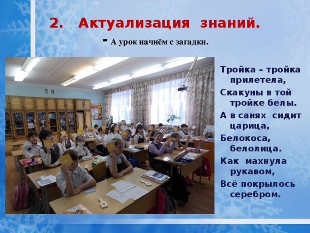 2. Актуализация знаний.  -  А урок начнём с загадки.   Тройка – тройка прилетела, Скакуны в той тройке белы. А в санях сидит царица, Белокоса, белолица. Как махнула рукавом, Всё покрылось серебром.