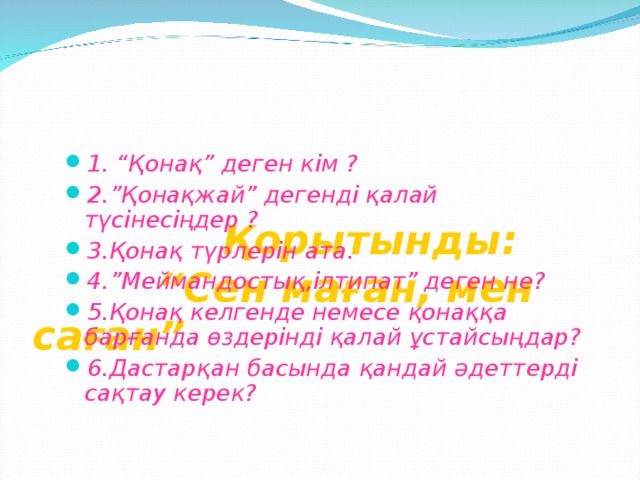 Қорытынды:  “Сен маған, мен саған” 1. “Қонақ” деген кім ? 2.”Қонақжай” дегенді қалай түсінесіңдер ? 3.Қонақ түрлерін ата. 4.”Меймандостық,ілтипат” деген не? 5.Қонақ келгенде немесе қонаққа барғанда өздерінді қалай ұстайсыңдар? 6.Дастарқан басында қандай әдеттерді сақтау керек?