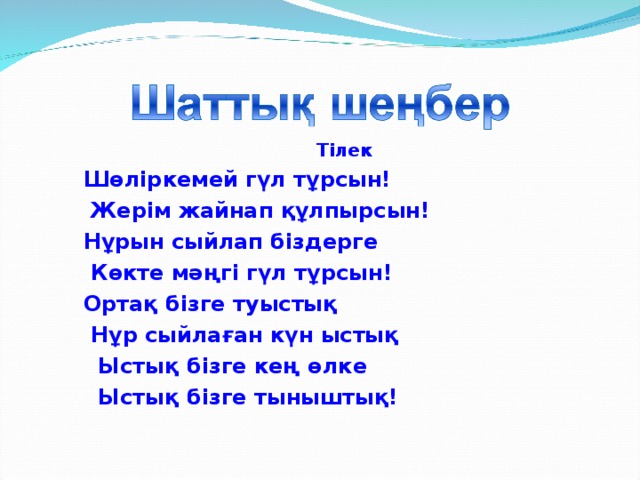 Тілек  Шөліркемей гүл тұрсын!  Жерім жайнап құлпырсын!  Нұрын сыйлап біздерге  Көкте мәңгі гүл тұрсын!  Ортақ бізге туыстық  Нұр сыйлаған күн ыстық  Ыстық бізге кең өлке  Ыстық бізге тыныштық!