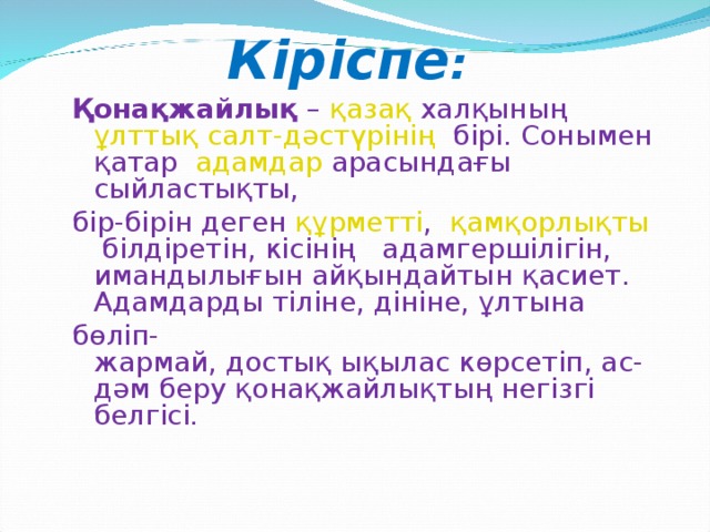 Кіріспе : Қонақжайлық  –  қазақ  халқының  ұлттық   салт-дәстүрінің  бірі. Сонымен қатар   адамдар  арасындағы сыйластықты, бір-бірін деген  құрметті ,  қамқорлықты  білдіретін, кісінің адамгершілігін, имандылығын айқындайтын қасиет.  Адамдарды тіліне, дініне, ұлтына  бөліп-жармай, достық ықылас көрсетіп, ас-дәм беру қонақжайлықтың негізгі белгісі. 