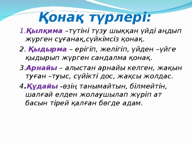 Қонақ түрлері: 1. Қылқима  –түтіні түзу шыққан үйді аңдып жүрген сұғанақ,сүйкімсіз қонақ. 2. Қыдырма  – ерігіп, желігіп, үйден –үйге қыдырып жүрген сандалма қонақ. 3. Арнайы  – алыстан арнайы келген, жақын туған –туыс, сүйікті дос, жақсы жолдас. 4 . Құдайы  -өзің танымайтын, білмейтін, шалғай елден жолаушылап жүріп ат басын тірей қалған бөгде адам.