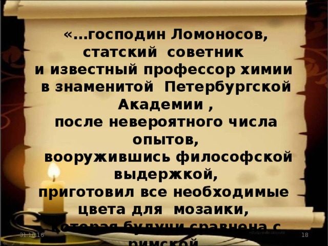 «…господин Ломоносов, статский советник и известный профессор химии в знаменитой Петербургской Академии , после невероятного числа опытов,  вооружившись философской выдержкой, приготовил все необходимые цвета для мозаики, которая будучи сравнена с римской,  оказалась не уступающей им ни в чем».   (журнал Болонской академии  «Флорентийские ученые ведомости» 1764г.) 31.10.16