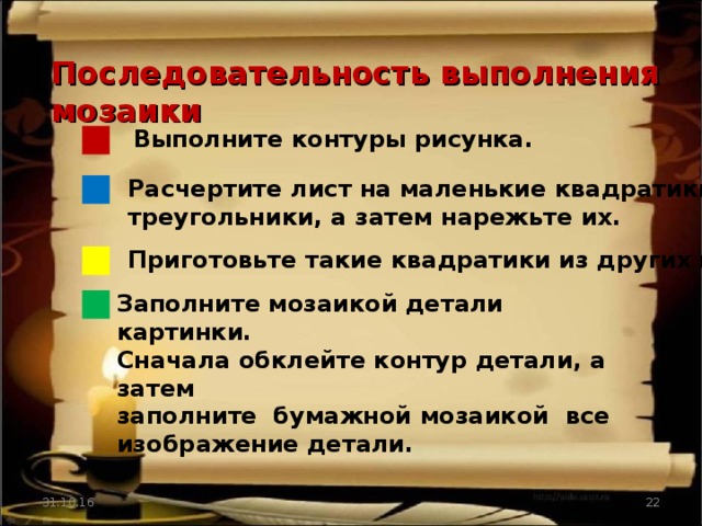 Последовательность выполнения мозаики Выполните контуры рисунка. Расчертите лист на маленькие квадратики, треугольники, а затем нарежьте их. Приготовьте такие квадратики из других цветов. Заполните мозаикой детали картинки. Сначала обклейте контур детали, а затем заполните бумажной мозаикой все изображение детали. 31.10.16