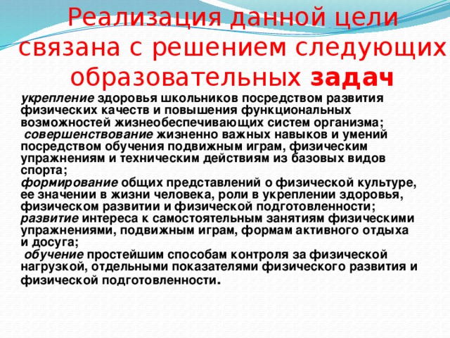 Реализация данной цели связана с решением следующих образовательных задач укрепление здоровья школьников посредством развития физических качеств и повышения функциональных возможностей жизнеобеспечивающих систем организма;  совершенствование жизненно важных навыков и умений посредством обучения подвижным играм, физическим упражнениям и техническим действиям из базовых видов спорта; формирование общих представлений о физической культуре, ее значении в жизни человека, роли в укреплении здоровья, физическом развитии и физической подготовленности; развитие интереса к самостоятельным занятиям физическими упражнениями, подвижным играм, формам активного отдыха и досуга;  обучение простейшим способам контроля за физической нагрузкой, отдельными показателями физического развития и физической подготовленности .