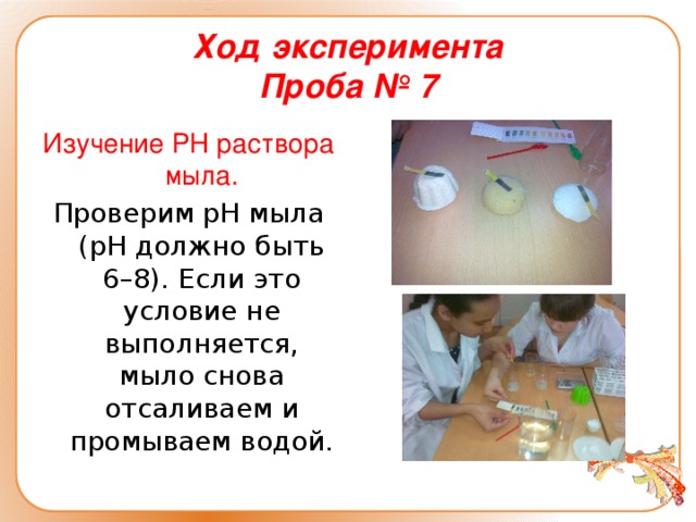 Ход эксперимента  Проба № 7 Изучение РН раствора мыла. Проверим pH мыла (pH должно быть 6–8). Если это условие не выполняется, мыло снова отсаливаем и промываем водой.
