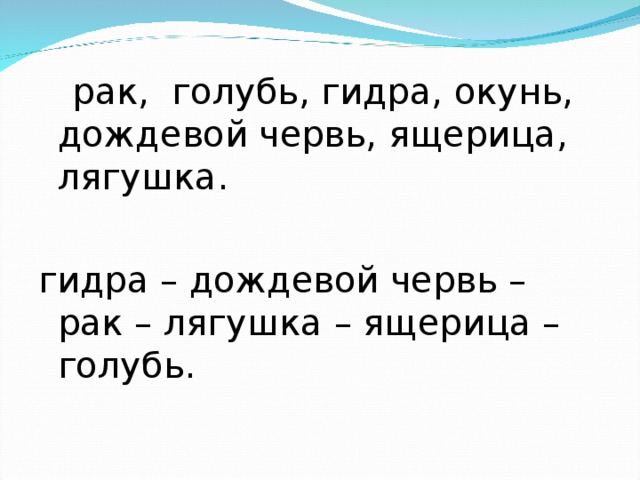 рак, голубь, гидра, окунь, дождевой червь, ящерица, лягушка. гидра – дождевой червь – рак – лягушка – ящерица – голубь.