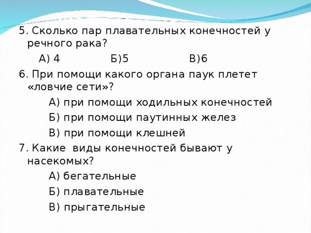 5. Сколько пар плавательных конечностей у речного рака?  А) 4 Б)5 В)6 6. При помощи какого органа паук плетет «ловчие сети»?  А) при помощи ходильных конечностей  Б) при помощи паутинных желез  В) при помощи клешней 7. Какие виды конечностей бывают у насекомых?  А) бегательные  Б) плавательные  В) прыгательные