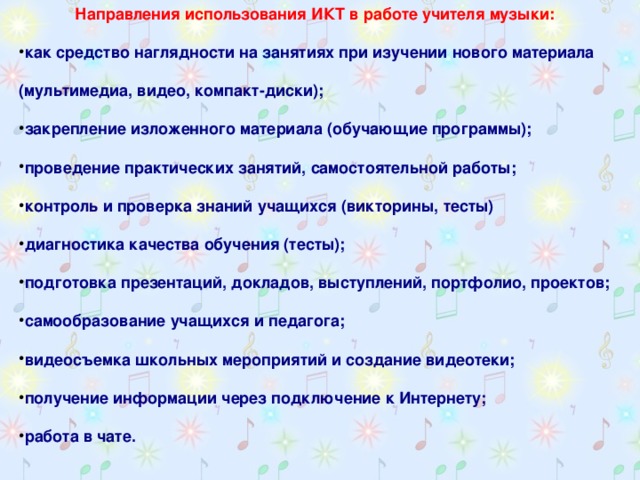 Направления использования ИКТ в работе учителя музыки: как средство наглядности на занятиях при изучении нового материала (мультимедиа, видео, компакт-диски); закрепление изложенного материала (обучающие программы); проведение практических занятий, самостоятельной работы; контроль и проверка знаний учащихся (викторины, тесты) диагностика качества обучения (тесты); подготовка презентаций, докладов, выступлений, портфолио, проектов; самообразование учащихся и педагога; видеосъемка школьных мероприятий и создание видеотеки; получение информации через подключение к Интернету; работа в чате.