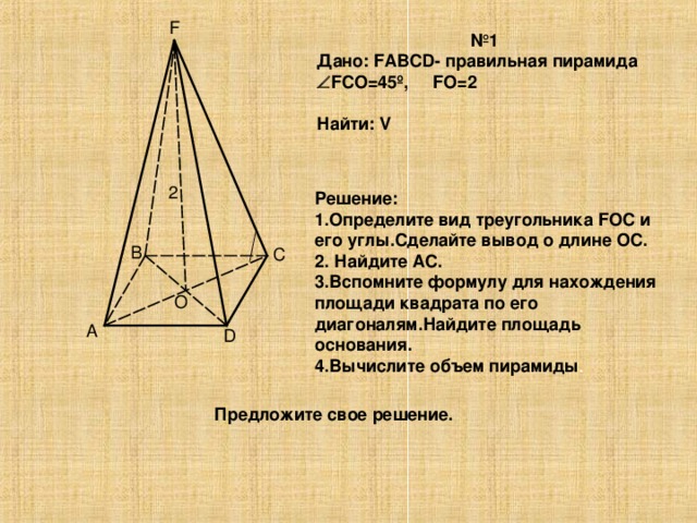 F № 1 Дано: FABCD- правильная пирамида  FCO=45 º, FO=2  Найти: V  2 Решение: 1.Определите вид треугольника FOC и его углы.Сделайте вывод о длине ОС. 2. Найдите АС. 3.Вспомните формулу для нахождения площади квадрата по его диагоналям.Найдите площадь основания. 4.Вычислите объем пирамиды . B C O A D Предложите свое решение.
