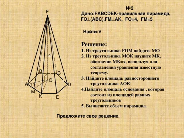 № 2 Дано:FABCDEK-правильная пирамида, FO  (ABC),FМ  AK, FO=4, FM=5 F Найти:V Решение: 1. Из треугольника FOM найдите МО 2. Из треугольника МОК наудите МК, обозначив МК=х, используя для составления уравнения известную теорему. 3. Найдите площадь равностороннего треугольника АОК 4.Найдите площадь основания , которая состоит из площадей равных треугольников 5. Вычислите объем пирамиды. 4 B C O A D M K E Предложите свое решение.