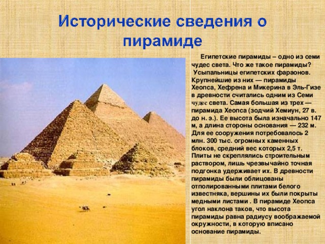 Египетские пирамиды – одно из семи чудес света. Что же такое пирамиды?  Усыпальницы египетских фараонов. Крупнейшие из них — пирамиды Хеопса, Хефрена и Микерина в Эль-Гизе в древности считались одним из Семи чудес света. Самая большая из трех — пирамида Хеопса (зодчий Хемиун, 27 в. до н. э.). Ее высота была изначально 147 м, а длина стороны основания — 232 м. Для ее сооружения потребовалось 2 млн. 300 тыс. огромных каменных блоков, средний вес которых 2,5 т. Плиты не скреплялись строительным раствором, лишь чрезвычайно точная подгонка удерживает их. В древности пирамиды были облицованы отполированными плитами белого известняка, вершины их были покрыты медными листами . В пирамиде Хеопса угол наклона таков, что высота пирамиды равна радиусу воображаемой окружности, в которую вписано основание пирамиды.