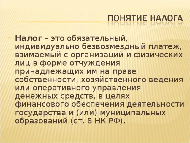 Налог – это обязательный, индивидуально безвозмездный платеж, взимаемый с организаций и физических лиц в форме отчуждения принадлежащих им на праве собственности, хозяйственного ведения или оперативного управления денежных средств, в целях финансового обеспечения деятельности государства и (или) муниципальных образований (ст. 8 НК РФ).