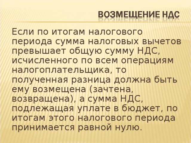 Если по итогам налогового периода сумма налоговых вычетов превышает общую сумму НДС, исчисленного по всем операциям налогоплательщика, то полученная разница должна быть ему возмещена (зачтена, возвращена), а сумма НДС, подлежащая уплате в бюджет, по итогам этого налогового периода принимается равной нулю.