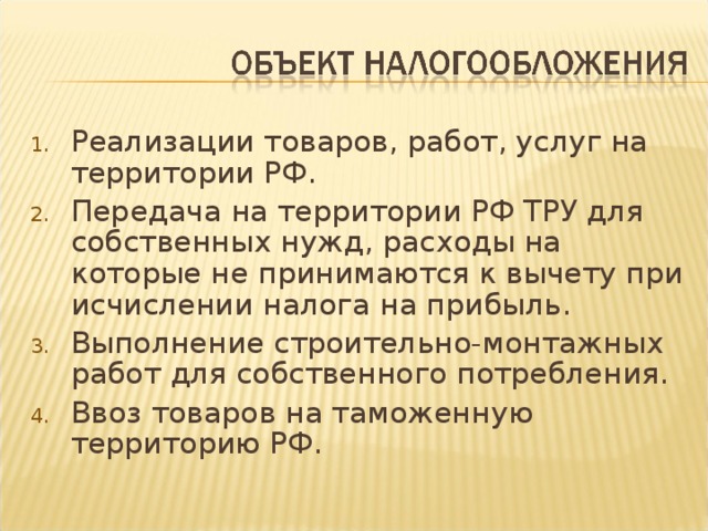 Реализации товаров, работ, услуг на территории РФ. Передача на территории РФ ТРУ для собственных нужд, расходы на которые не принимаются к вычету при исчислении налога на прибыль. Выполнение строительно-монтажных работ для собственного потребления. Ввоз товаров на таможенную территорию РФ.