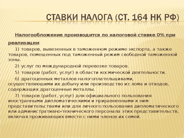 Налогообложение производится по налоговой ставке 0% при реализации : 1) товаров, вывезенных в таможенном режиме экспорта, а также товаров, помещенных под таможенный режим свободной таможенной зоны. 2) услуг по международной перевозке товаров. 5) товаров (работ, услуг) в области космической деятельности. 6) драгоценных металлов налогоплательщиками, осуществляющими их добычу или производство из лома и отходов, содержащих драгоценные металлы. 7) товаров (работ, услуг) для официального пользования иностранными дипломатическими и приравненными к ним представительствами или для личного пользования дипломатического или административно-технического персонала этих представительств, включая проживающих вместе с ними членов их семей.