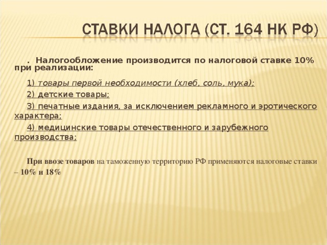 . Налогообложение производится по налоговой ставке 10% при реализации:  1) товары первой необходимости (хлеб, соль, мука); 2) детские товары; 3) печатные издания, за исключением рекламного и эротического характера; 4) медицинские товары отечественного и зарубежного производства;  При ввозе товаров на таможенную территорию РФ применяются налоговые ставки – 10% и 18%