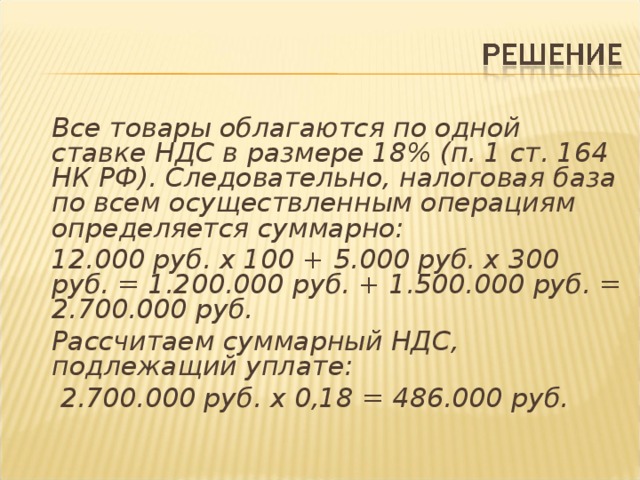 Все товары облагаются по одной ставке НДС в размере 18% (п. 1 ст. 164 НК РФ). Следовательно, налоговая база по всем осуществленным операциям определяется суммарно:  12.000 руб. х 100 + 5.000 руб. х 300 руб. = 1.200.000 руб. + 1.500.000 руб. = 2.700.000 руб.  Рассчитаем суммарный НДС, подлежащий уплате:   2.700.000 руб. х 0,18 = 486.000 руб.