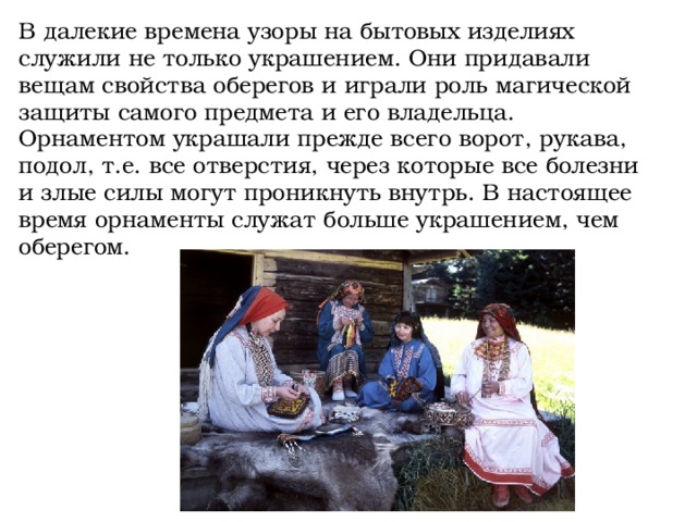 В далекие времена узоры на бытовых изделиях служили не только украшением. Они придавали вещам свойства оберегов и играли роль магической защиты самого предмета и его владельца. Орнаментом украшали прежде всего ворот, рукава, подол, т.е. все отверстия, через которые все болезни и злые силы могут проникнуть внутрь. В настоящее время орнаменты служат больше украшением, чем оберегом.