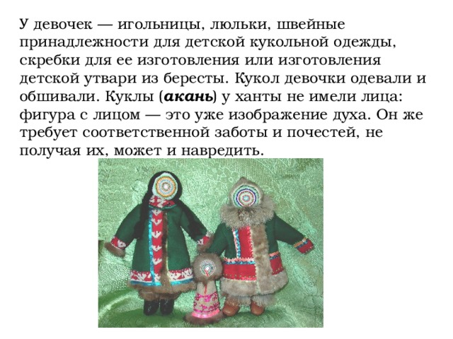 У девочек — игольницы, люльки, швейные принадлежности для детской кукольной одежды, скребки для ее изготовления или изготовления детской утвари из бересты. Кукол девочки одевали и обшивали. Куклы ( акань ) у ханты не имели лица: фигура с лицом — это уже изображение духа. Он же требует соответственной заботы и почестей, не получая их, может и навредить.