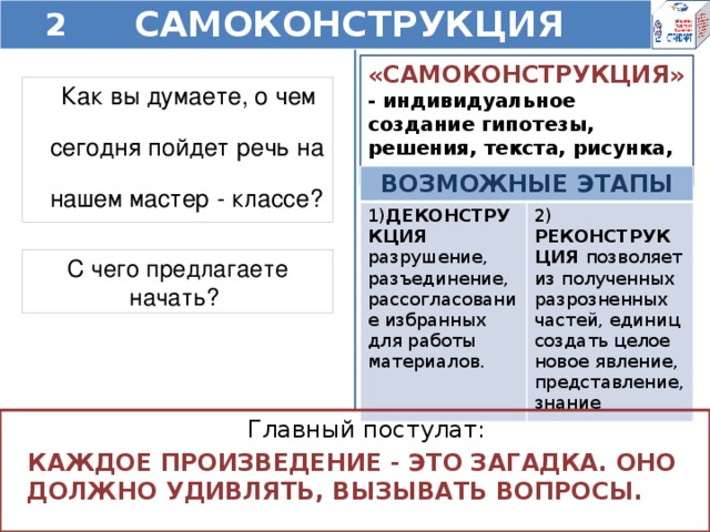 2 этап САМОКОНСТРУКЦИЯ  «САМОКОНСТРУКЦИЯ» - индивидуальное создание гипотезы, решения, текста, рисунка, проекта. Как вы думаете, о чем сегодня пойдет речь на нашем мастер - классе? ВОЗМОЖНЫЕ ЭТАПЫ 1) ДЕКОНСТРУКЦИЯ разрушение, разъединение, рассогласование избранных для работы материалов. 2) РЕКОНСТРУКЦИЯ позволяет из полученных разрозненных частей, единиц создать целое новое явление, представление, знание С чего предлагаете начать? Главный постулат: КАЖДОЕ ПРОИЗВЕДЕНИЕ - ЭТО ЗАГАДКА. ОНО ДОЛЖНО УДИВЛЯТЬ, ВЫЗЫВАТЬ ВОПРОСЫ.