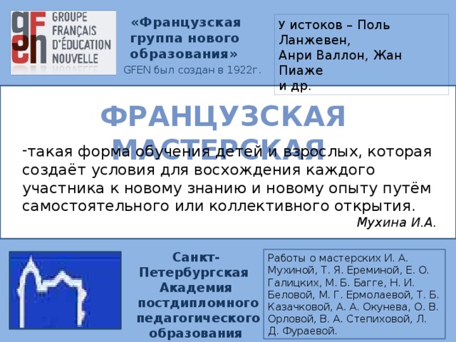 «Французская группа нового образования»  GFEN был создан в 1922г. У истоков – Поль Ланжевен, Анри Валлон, Жан Пиаже и др. ФРАНЦУЗСКАЯ МАСТЕРСКАЯ такая форма обучения детей и взрослых, которая создаёт условия для восхождения каждого участника к новому знанию и новому опыту путём самостоятельного или коллективного открытия.  Мухина И.А. Cанкт-Петербургская Академия  постдипломного  педагогического образования Работы о мастерских И. А. Мухиной, Т. Я. Ереминой, Е. О. Галицких, М. Б. Багге, Н. И. Беловой, М. Г. Ермолаевой, Т. Б. Казачковой, А. А. Окунева, О. В. Орловой, В. А. Степиховой, Л. Д. Фураевой.