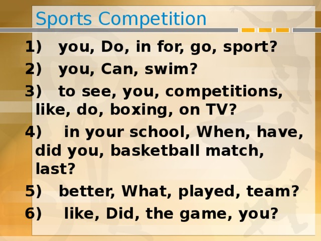 Sports Competition 1) you, Do, in for, go, sport? 2) you, Can, swim? 3) to see, you, competitions, like, do, boxing, on TV? 4) in your school, When, have, did you, basketball match, last? 5) better, What, played, team? 6) like, Did, the game, you?