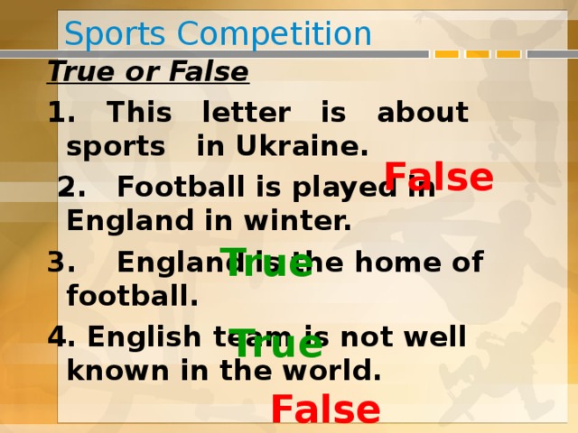 Sports Competition True or False 1. This letter is about sports in Ukraine.  2. Football is played in England in winter. 3. England is the home of football. 4. English team is not well known in the world. False True True False