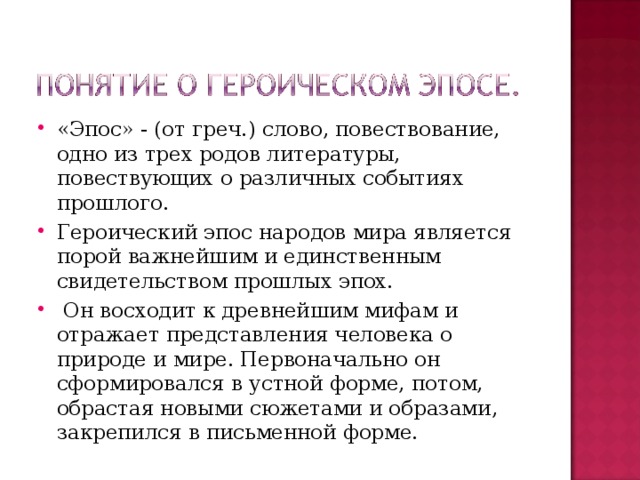 «Эпос» - (от греч.) слово, повествование, одно из трех родов литературы, повествующих о различных событиях прошлого. Героический эпос народов мира является порой важнейшим и единственным свидетельством прошлых эпох.  Он восходит к древнейшим мифам и отражает представления человека о природе и мире. Первоначально он сформировался в устной форме, потом, обрастая новыми сюжетами и образами, закрепился в письменной форме.