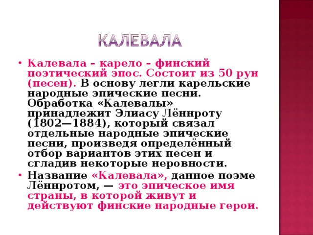 Калевала – карело – финский поэтический эпос. Состоит из 50 рун (песен). В основу легли карельские народные эпические песни. Обработка «Калевалы» принадлежит Элиасу Лённроту (1802—1884), который связал отдельные народные эпические песни, произведя определённый отбор вариантов этих песен и сгладив некоторые неровности. Название «Калевала», данное поэме Лённротом, — это эпическое имя страны, в которой живут и действуют финские народные герои.