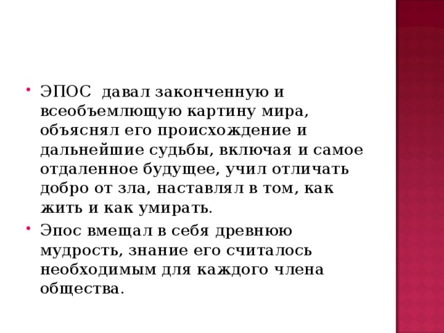 ЭПОС давал законченную и всеобъемлющую картину мира, объяснял его происхождение и дальнейшие судьбы, включая и самое отдаленное будущее, учил отличать добро от зла, наставлял в том, как жить и как умирать. Эпос вмещал в себя древнюю мудрость, знание его считалось необходимым для каждого члена общества.