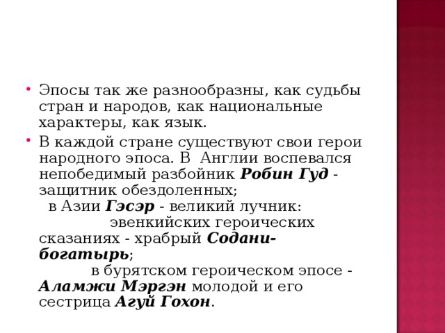 Эпосы так же разнообразны, как судьбы стран и народов, как национальные характеры, как язык. В каждой стране существуют свои герои народного эпоса. В Англии воспевался непобедимый разбойник Робин Гуд - защитник обездоленных; в Азии Гэсэр - великий лучник: эвенкийских героических сказаниях - храбрый Содани-богатырь ; в бурятском героическом эпосе - Аламжи Мэргэн молодой и его сестрица Агуй Гохон .