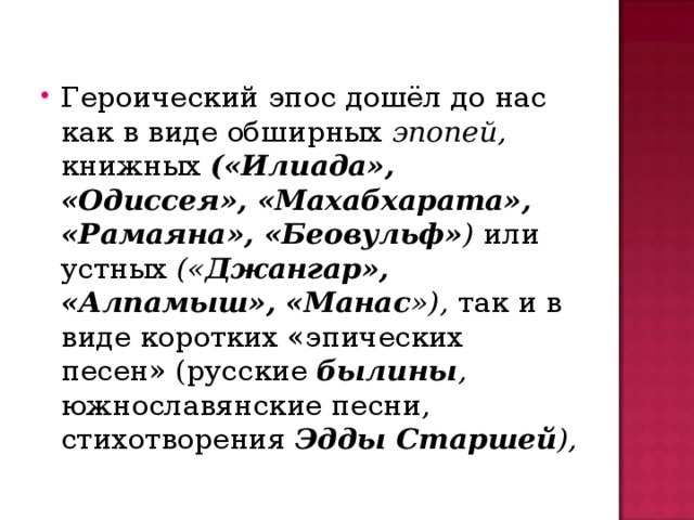 Героический эпос дошёл до нас как в виде обширных эпопей, книжных («Илиада», «Одиссея», «Махабхарата», «Рамаяна», «Беовульф» ) или устных (« Джангар», «Алпамыш», «Манас »), так и в виде коротких «эпических песен» (русские былины , южнославянские песни, стихотворения Эдды Старшей ),