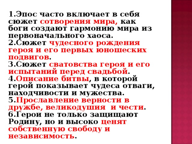 1.Эпос часто включает в себя сюжет сотворения мира, как боги создают гармонию мира из первоначального хаоса. 2.Сюжет чудесного рождения героя и его первых юношеских подвигов . 3.Сюжет сватовства героя и его испытаний перед свадьбой . 4. Описание битвы , в которой герой показывает чудеса отваги, находчивости и мужества. 5. Прославление верности в дружбе, великодушия и чести . 6.Герои не только защищают Родину, но и высоко ценят собственную свободу и независимость .