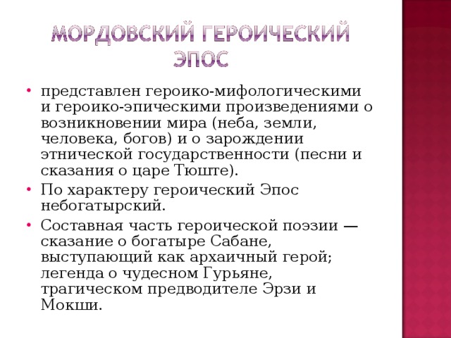 представлен героико-мифологическими и героико-эпическими произведениями о возникновении мира (неба, земли, человека, богов) и о зарождении этнической государственности (песни и сказания о царе Тюште). По характеру героический Эпос небогатырский. Составная часть героической поэзии — сказание о богатыре Сабане, выступающий как архаичный герой; легенда о чудесном Гурьяне, трагическом предводителе Эрзи и Мокши.