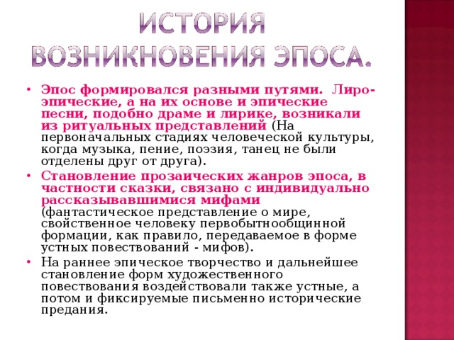 Эпос формировался разными путями.  Лиро-эпические, а на их основе и эпические песни, подобно драме и лирике, возникали из ритуальных представлений (На первоначальных стадиях человеческой культуры, когда музыка, пение, поэзия, танец не были отделены друг от друга). Становление прозаических жанров эпоса, в частности сказки, связано с индивидуально рассказывавшимися мифами (фантастическое представление о мире, свойственное человеку первобытнообщинной формации, как правило, передаваемое в форме устных повествований - мифов). На раннее эпическое творчество и дальнейшее становление форм художественного повествования воздействовали также устные, а потом и фиксируемые письменно исторические предания.