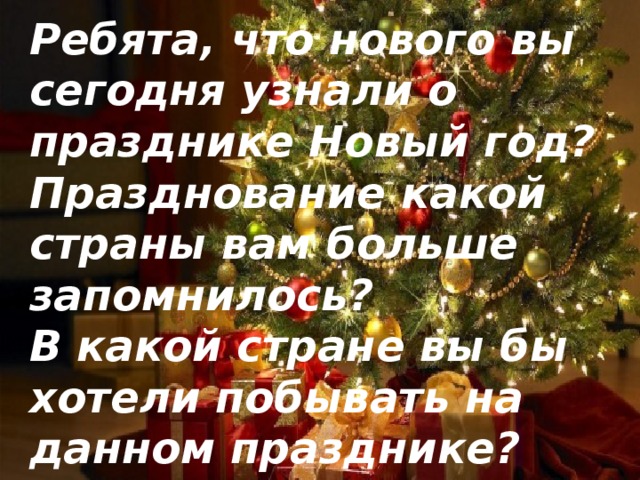 Ребята, что нового вы сегодня узнали о празднике Новый год? Празднование какой страны вам больше запомнилось? В какой стране вы бы хотели побывать на данном празднике?