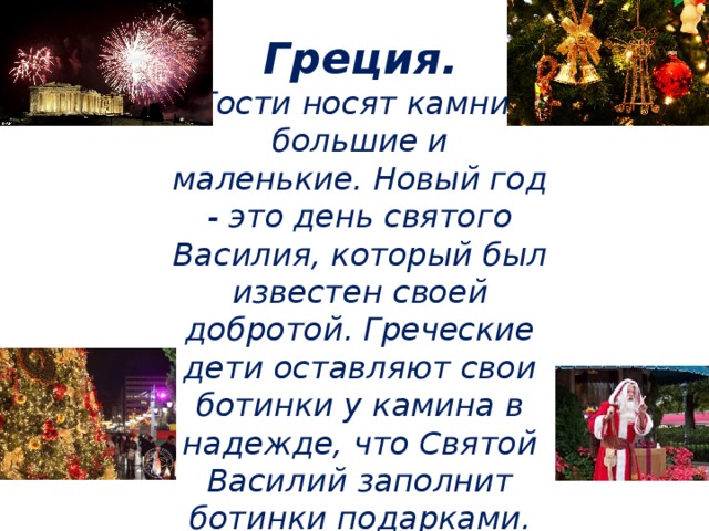 Греция.  Гости носят камни - большие и маленькие. Новый год - это день святого Василия, который был известен своей добротой. Греческие дети оставляют свои ботинки у камина в надежде, что Святой Василий заполнит ботинки подарками.