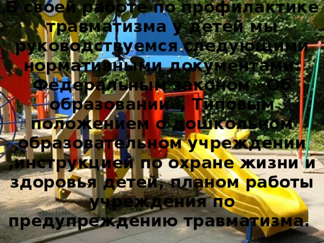 В своей работе по профилактике травматизма у детей мы руководствуемся следующими нормативными документами: Федеральным законом «Об образовании», Типовым положением о дошкольном образовательном учреждении ,инструкцией по охране жизни и здоровья детей, планом работы учреждения по предупреждению травматизма.