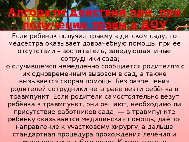 Алгоритм действий при при получении травм в ДОУ   Если ребенок получил травму в детском саду, то медсестра оказывает доврачебную помощь, при её отсутствии – воспитатель, заведующая, иные сотрудники сада; —  о случившемся немедленно сообщается родителям с их одновременным вызовом в сад, а также вызывается скорая помощь. Без разрешения родителей сотрудники не вправе везти ребёнка в травмпункт. Если родители самостоятельно везут ребёнка в травмпункт, они решают, необходимо ли присутствие работников сада; — в травмпункте ребёнку оказывается медицинская помощь, даётся направление к участковому хирургу, а дальше стандартная процедура прохождения лечения и медицинского наблюдения. Кроме этого, в травмпункте должны предложить родителям подписать отказ от претензий к детскому саду.