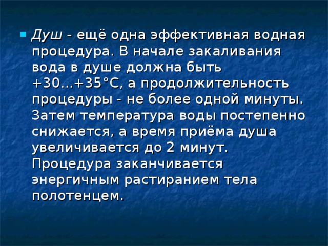 Душ  - ещё одна эффективная водная процедура. В начале закаливания вода в душе должна быть +30...+35°С, а продолжительность процедуры - не более одной минуты. Затем температура воды постепенно снижается, а время приёма душа увеличивается до 2 минут. Процедура заканчивается энергичным растиранием тела полотенцем.