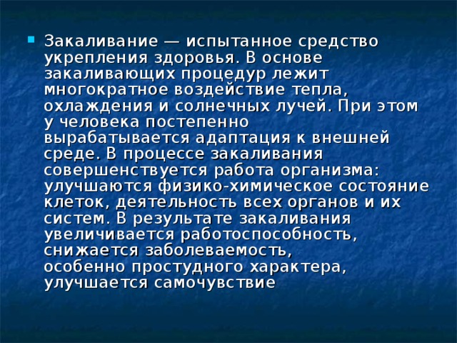 Закаливание — испытанное средство укрепления здоровья. В основе закаливающих процедур лежит многократное воздействие тепла, охлаждения и солнечных лучей. При этом у человека постепенно вырабатывается адаптация к внешней среде. В процессе закаливания совершенствуется работа организма: улучшаются физико-химическое состояние клеток, деятельность всех органов и их систем. В результате закаливания увеличивается работоспособность, снижается заболеваемость, особенно простудного характера, улучшается самочувствие