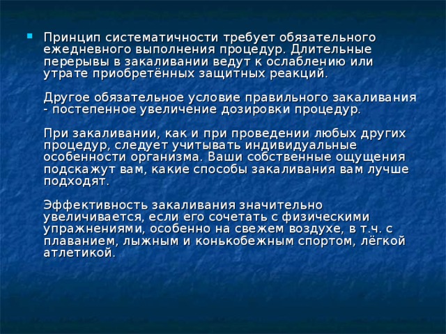 Принцип систематичности требует обязательного ежедневного выполнения процедур. Длительные перерывы в закаливании ведут к ослаблению или утрате приобретённых защитных реакций.    Другое обязательное условие правильного закаливания - постепенное увеличение дозировки процедур.    При закаливании, как и при проведении любых других процедур, следует учитывать индивидуальные особенности организма. Ваши собственные ощущения подскажут вам, какие способы закаливания вам лучше подходят.    Эффективность закаливания значительно увеличивается, если его сочетать с физическими упражнениями, особенно на свежем воздухе, в т.ч. с плаванием, лыжным и конькобежным спортом, лёгкой атлетикой. 