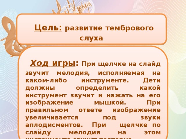 Цель:  развитие тембрового слуха  Ход игры : При щелчке на слайд звучит мелодия, исполняемая на каком-либо инструменте. Дети должны определить какой инструмент звучит и нажать на его изображение мышкой. При правильном ответе изображение увеличивается под звуки аплодисментов. При щелчке по слайду мелодия на этом инструменте звучит повторно.