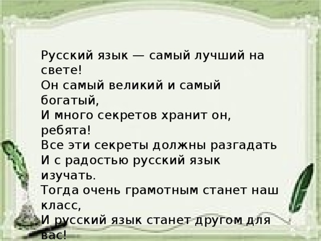 Русский язык — самый лучший на свете! Он самый великий и самый богатый, И много секретов хранит он, ребята! Все эти секреты должны разгадать И с радостью русский язык изучать. Тогда очень грамотным станет наш класс, И русский язык станет другом для вас!