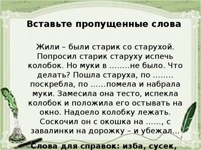 Вставьте пропущенные слова Жили – были старик со старухой. Попросил старик старуху испечь колобок. Но муки в ……..не было. Что делать? Пошла старуха, по …….. поскребла, по ……помела и набрала муки. Замесила она тесто, испекла колобок и положила его остывать на окно. Надоело колобку лежать. Соскочил он с окошка на ……, с завалинки на дорожку – и убежал…  Слова для справок: изба, сусек, амбар, завалинка.