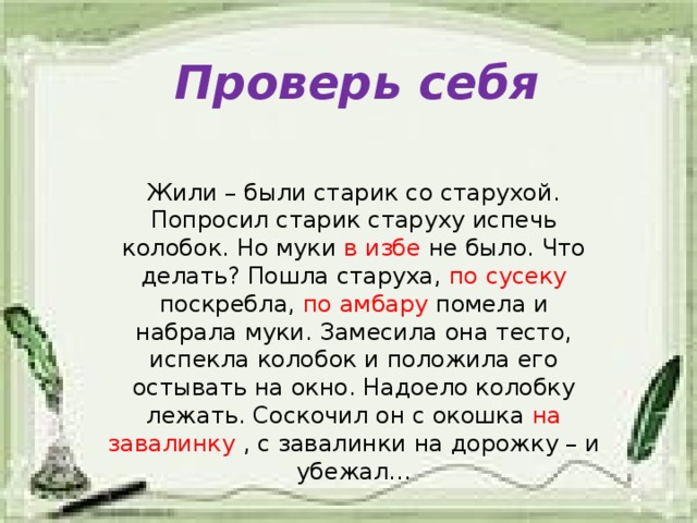 Проверь себя Жили – были старик со старухой. Попросил старик старуху испечь колобок. Но муки в  избе не было. Что делать? Пошла старуха, по  сусеку поскребла, по амбару помела и набрала муки. Замесила она тесто, испекла колобок и положила его остывать на окно. Надоело колобку лежать. Соскочил он с окошка на  завалинку , с завалинки на дорожку – и убежал…