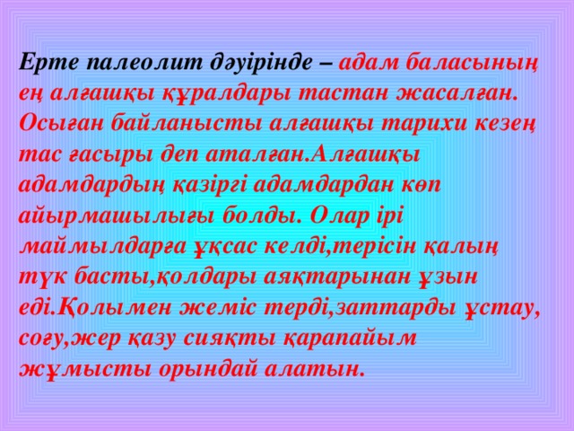 Ерте палеолит дәуірінде –  адам баласының ең алғашқы құралдары тастан жасалған. Осыған байланысты алғашқы тарихи кезең тас ғасыры деп аталған.Алғашқы адамдардың қазіргі адамдардан көп айырмашылығы болды. Олар ірі маймылдарға ұқсас келді,терісін қалың түк басты,қолдары аяқтарынан ұзын еді.Қолымен жеміс терді,заттарды ұстау, соғу,жер қазу сияқты қарапайым жұмысты орындай алатын.