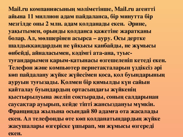 Мail.ru компаниясының мәліметінше, Мail.ru агентті айына 11 миллион адам пайдаланса, бір минутта бір мезгілде оны 2 млн. адам қолданады екен. Әрине, уақытымен, орынды қолданса қажетіне жаратқаны болар. Ал, мөлшерінен асырса – ауру. Осы дертке шалдыққандардың не ұйқысы қанбайды, не жұмысы өнбейді, айналасымен, кәдімгі ата-ана, туыс-туғандарымен қарым-қатынасы өзгешеленіп кетеді екен. Телефон және компьютер пернетақталарын үздіксіз әрі көп пайдалану жүйке жүйесімен қоса, қол буындарының ауруын туғызады. Қолмен бір қимылды күн сайын қайталау буындардың ортасындағы жүйкенің қыстырылуына әкеліп соқтырады, соның салдарынан саусақтар ауырып, кейде тіпті жансыздануы мүмкін. Францияда жылына осындай 80 адамға ота жасалады екен. Ал телефонды өте көп қолданатындардың жүйке жасушалары өзгеріске ұшырап, ми жұмысы өзгереді екен.